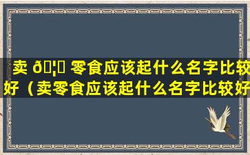 卖 🦋 零食应该起什么名字比较好（卖零食应该起什么名字比较好听点）